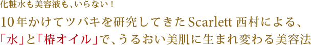 化粧水も美容液も、いらない!10年かけてツバキを研究してきたScarlett西村による、 「水」と「椿オイル」で、うるおい美肌に生まれ変わる美容法