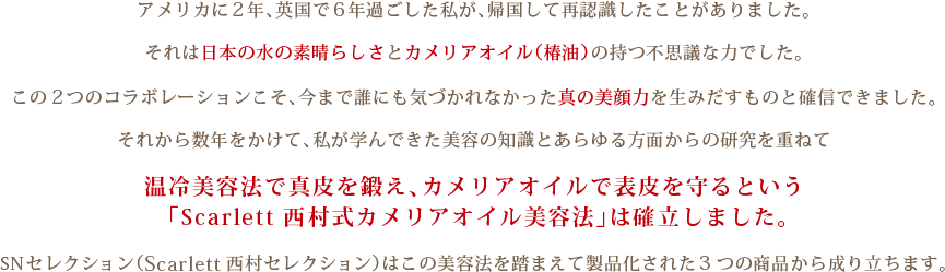 アメリカに2年、英国で6年過ごした私が、帰国して再認識したことがありました。それは日本の水の素晴らしさとカメリアオイル（椿油）の持つ不思議な力でした。この 2つのコラボレーションこそ、今まで誰にも気づかれなかった真の美顔力を生みだすものと確信できました。 それから数年をかけて、私が学んできた美容の知識とあらゆる方面からの研究を重ねて温冷美容法で真皮を鍛え、カメリアオイルで表皮を守るという 「Scarlett 西村式カメリアオイル美容法」は確立しました。SNセレクション（Scarlett西村セレクション）はこの美容法を踏まえて製品化された3つの商品から成り立ちます。